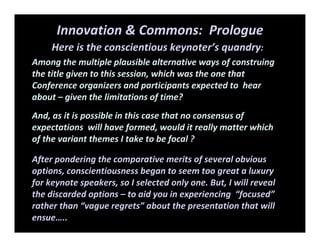 Innovation & Commons:  Prologue
Here is the conscientious keynoter’s quandry: 
Among the multiple plausible alternative ways of construing 
the title given to this session, which was the one that 
Conference organizers and participants expected to  hear 
about – given the limitations of time?
And, as it is possible in this case that no consensus of 
expectations  will have formed, would it really matter which 
of the variant themes I take to be focal ? 
After pondering the comparative merits of several obvious 
options, conscientiousness began to seem too great a luxury 
for keynote speakers, so I selected only one. But, I will reveal 
the discarded options – to aid you in experiencing  “focused” 
rather than “vague regrets” about the presentation that will 
ensue…..    
 