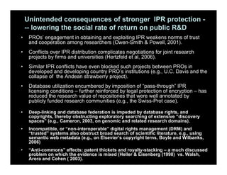 Unintended consequences of stronger IPR protection -
-- lowering the social rate of return on public R&D
• PROs’ engagement in obtaining and exploiting IPR weakens norms of trust
and cooperation among researchers (Owen-Smith & Powell, 2001).
• Conflicts over IPR distribution complicates negotiations for joint research
projects by firms and universities (Hertzfeld et al, 2006).
• Similar IPR conflicts have even blocked such projects between PROs in
developed and developing country PRO’s institutions (e.g., U.C. Davis and the
collapse of the Andean strawberry project).
• Database utilization encumbered by imposition of “pass-through” IPR
licensing conditions – further reinforced by legal protection of encryption – has
reduced the research value of repositories that were well annotated by
publicly funded research communities (e.g., the Swiss-Prot case).
• Deep-linking and database federation is impeded by database rights, and
copyrights, thereby obstructing exploratory searching of extensive “discovery
spaces” (e.g., Cameron, 2003, on genomic and related research domains).
• Incompatible, or “non-interoperable” digital rights management (DRM) and
“trusted” systems also obstruct broad search of scientific literature, e.g., using
semantic web metadata (e.g., on Elsevier’s copyright terns, Boyle and Wilbanks,
2006)
• “Anti-commons” effects: patent thickets and royalty-stacking – a much discussed
problem on which the evidence is mixed (Heller & Eisenberg (1998) vs. Walsh,
Arora and Cohen ( 2003).
 
