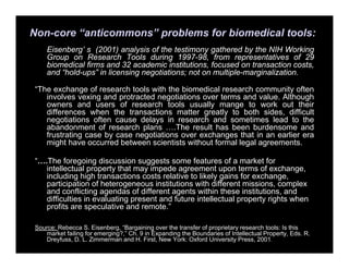 Non-core “anticommons” problems for biomedical tools:
Eisenberg’ s (2001) analysis of the testimony gathered by the NIH Working
Group on Research Tools during 1997-98, from representatives of 29
biomedical firms and 32 academic institutions, focused on transaction costs,
and “hold-ups” in licensing negotiations; not on multiple-marginalization.
“The exchange of research tools with the biomedical research community often
involves vexing and protracted negotiations over terms and value. Although
owners and users of research tools usually mange to work out their
differences when the transactions matter greatly to both sides, difficult
negotiations often cause delays in research and sometimes lead to the
abandonment of research plans ….The result has been burdensome and
frustrating case by case negotiations over exchanges that in an earlier era
might have occurred between scientists without formal legal agreements.
“….The foregoing discussion suggests some features of a market for
intellectual property that may impede agreement upon terms of exchange,
including high transactions costs relative to likely gains for exchange,
participation of heterogeneous institutions with different missions, complex
and conflicting agendas of different agents within these institutions, and
difficulties in evaluating present and future intellectual property rights when
profits are speculative and remote.”
Source: Rebecca S. Eisenberg, “Bargaining over the transfer of proprietary research tools: Is this
market failing for emerging?,” Ch. 9 in Expanding the Boundaries of Intellectual Property, Eds. R.
Dreyfuss, D. L. Zimmerman and H. First, New York: Oxford University Press, 2001.
 