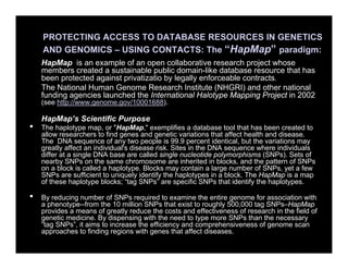 PROTECTING ACCESS TO DATABASE RESOURCES IN GENETICS
AND GENOMICS – USING CONTACTS: The “HapMap” paradigm:
HapMap is an example of an open collaborative research project whose
members created a sustainable public domain-like database resource that has
been protected against privatizatio by legally enforceable contracts.
The National Human Genome Research Institute (NHGRI) and other national
funding agencies launched the International Halotype Mapping Project in 2002
(see http://www.genome.gov/10001688).
HapMap’s Scientific Purpose
• The haplotype map, or "HapMap," exemplifies a database tool that has been created to
allow researchers to find genes and genetic variations that affect health and disease.
The DNA sequence of any two people is 99.9 percent identical, but the variations may
greatly affect an individual's disease risk. Sites in the DNA sequence where individuals
differ at a single DNA base are called single nucleotide polymorphisms (SNPs). Sets of
nearby SNPs on the same chromosome are inherited in blocks, and the pattern of SNPs
on a block is called a haplotype. Blocks may contain a large number of SNPs, yet a few
SNPs are sufficient to uniquely identify the haplotypes in a block. The HapMap is a map
of these haplotype blocks; “tag SNPs” are specific SNPs that identify the haplotypes.
• By reducing number of SNPs required to examine the entire genome for association with
a phenotype--from the 10 million SNPs that exist to roughly 500,000 tag SNPs–HapMap
provides a means of greatly reduce the costs and effectiveness of research in the field of
genetic medicine. By dispensing with the need to type more SNPs than the necessary
“tag SNPs”, it aims to increase the efficiency and comprehensiveness of genome scan
approaches to finding regions with genes that affect diseases.
 