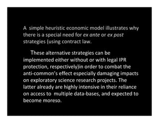 A  simple heuristic economic model illustrates why 
there is a special need for ex ante or ex post 
strategies (using contract law.
These alternative strategies can be 
implemented either without or with legal IPR 
protection, respectively)in order to combat the 
anti‐common’s effect especially damaging impacts 
on exploratory science research projects. The 
latter already are highly intensive in their reliance 
on access to  multiple data‐bases, and expected to 
become moreso. 
 