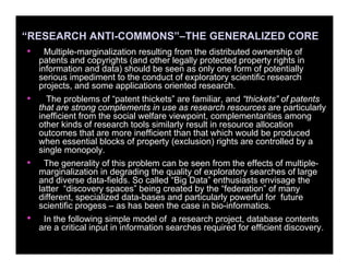 “RESEARCH ANTI-COMMONS”–THE GENERALIZED CORE
• Multiple-marginalization resulting from the distributed ownership of
patents and copyrights (and other legally protected property rights in
information and data) should be seen as only one form of potentially
serious impediment to the conduct of exploratory scientific research
projects, and some applications oriented research.
• The problems of “patent thickets” are familiar, and “thickets” of patents
that are strong complements in use as research resources are particularly
inefficient from the social welfare viewpoint, complementarities among
other kinds of research tools similarly result in resource allocation
outcomes that are more inefficient than that which would be produced
when essential blocks of property (exclusion) rights are controlled by a
single monopoly.
• The generality of this problem can be seen from the effects of multiple-
marginalization in degrading the quality of exploratory searches of large
and diverse data-fields. So called “Big Data” enthusiasts envisage the
latter “discovery spaces” being created by the “federation” of many
different, specialized data-bases and particularly powerful for future
scientific progess – as has been the case in bio-informatics.
• In the following simple model of a research project, database contents
are a critical input in information searches required for efficient discovery.
 