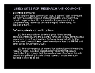 MORE LIKELY SITES• Scientific software:
A wide range of tools come out of labs, a case of ‘user innovation’ –
but many are not preserved and packaged for wider use; they
remain un-portable until commercial entrepreneurs the the
complementary resources obtain the rights (often freely) for
exploiting them…
• Software patents -- a double problem:
(1) The modularity of software gives rise to strong
complementarities, and the potential for reuse in new combinations
to produce novel functionalities. Software is a good site for the
formation of patent thickets: see the evidence from the MPEG and
other cases in Clarkson (2005).
(2) The convergence of information technology with emerging
research fields, including biotechnology (bioinformatics) and
nanotechnology, means that the ramifications of software thickets
extend into promising frontier areas research where new tool-
building is likely to go on.
LIKELY SITES FOR “RESEARCH ANTI-COMMONS”
 