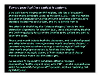 Toward practical (less radical )solutions:
If we didn’t have the present IPR regime, this line of economic
analysis might persuade us not to institute it. BUT – the IPR regime
has been in existence for a long time and economic activities have
orgnized themselves to live with, and try to benefit from it.
The effects of abolishing this “historical legacy” would be very
disruptive; arguments for abolition (e.g., those advanced by Boldrin
and Levine) typically focus on the benefits to be gained and omit to
count the costs.
Those cost would include both the disruption, and the development
and adaptation to the new regime that would need to be devised --
because a regime based on secrecy, or technological “self-help”
(that would employ encryption to facilitate third degree
discriminatory monoply pricing of information access) clearly
would be much worse that the status quo.
So, we need to meliorative solutions, offering research
communities “better ways of living with IPR” …until it is possible to
make fundamental changes in IPR systems, such as replacing tort
by liability law.
 