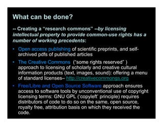 What can be done?
-- Creating a “research commons” --by licensing
intellectual property to provide common-use rights has a
number of working precedents:
• Open access publishing of scientific preprints, and self-
archived pdfs of published articles
• The Creative Commons (“some rights reserved” )
approach to licensing of scholarly and creative cultural
information products (text, images, sound): offering a menu
of standard licenses– http://creativecommongs.org
• Free/Libre and Open Source Software approach ensures
access to software tools by unconventional use of copyright
licensing terms: GNU GPL (‘copyleft’ principle) requires
distributors of code to do so on the same, open source,
royalty free, attribution basis on which they received the
code.
 