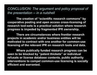 CONCLUSION: The argument and policy proposal of
the presentation -- in a nutshell
The creation of “scientific research commons” by
cooperative pooling and open access cross-licensing of
research tool-sets is a practical solution where research
progress is impeded by fragmented IPR ownership.
There are circumstances where frontier research
projects in academic and/or business entities will be
motivated to contract with one another for common-use
licensing of the relevant IPR on research tools and data.
Where publically funded research progress can be
seen to be blocked by “patent thickets” or individual
refusals or license database contents, public authority
interventions to compel common-use licensing is socially
efficient and warranted.
 