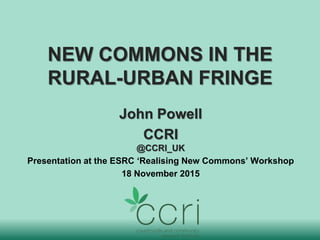 NEW COMMONS IN THE
RURAL-URBAN FRINGE
John Powell
CCRI
@CCRI_UK
Presentation at the ESRC ‘Realising New Commons’ Workshop
18 November 2015
 