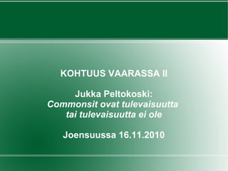 KOHTUUS VAARASSA II
Jukka Peltokoski:
Commonsit ovat tulevaisuutta
tai tulevaisuutta ei ole
Joensuussa 16.11.2010
 