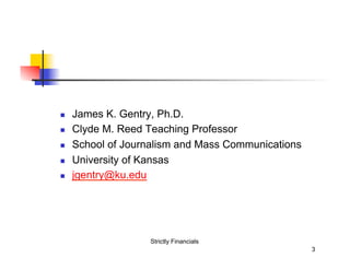 n 
n 
n 
n 
n 

James K. Gentry, Ph.D.
Clyde M. Reed Teaching Professor
School of Journalism and Mass Communications
University of Kansas
jgentry@ku.edu

Strictly Financials
3

 