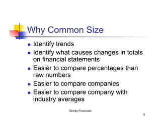 Why Common Size
n 
n 

n 

n 
n 

Identify trends
Identify what causes changes in totals
on financial statements
Easier to compare percentages than
raw numbers
Easier to compare companies
Easier to compare company with
industry averages
Strictly Financials
5

 