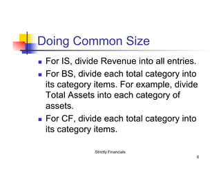 Doing Common Size
n 
n 

n 

For IS, divide Revenue into all entries.
For BS, divide each total category into
its category items. For example, divide
Total Assets into each category of
assets.
For CF, divide each total category into
its category items.
Strictly Financials
6

 