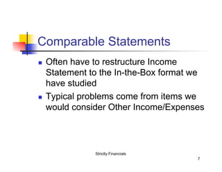 Comparable Statements
n 

n 

Often have to restructure Income
Statement to the In-the-Box format we
have studied
Typical problems come from items we
would consider Other Income/Expenses

Strictly Financials
7

 