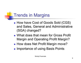 Trends in Margins
n 

n 

n 
n 

How have Cost of Goods Sold (CGS)
and Sales, General and Administrative
(SGA) changed?
What does that mean for Gross Profit
Margin and Operating Profit Margin?
How does Net Profit Margin move?
Importance of using Basis Points
Strictly Financials
8

 