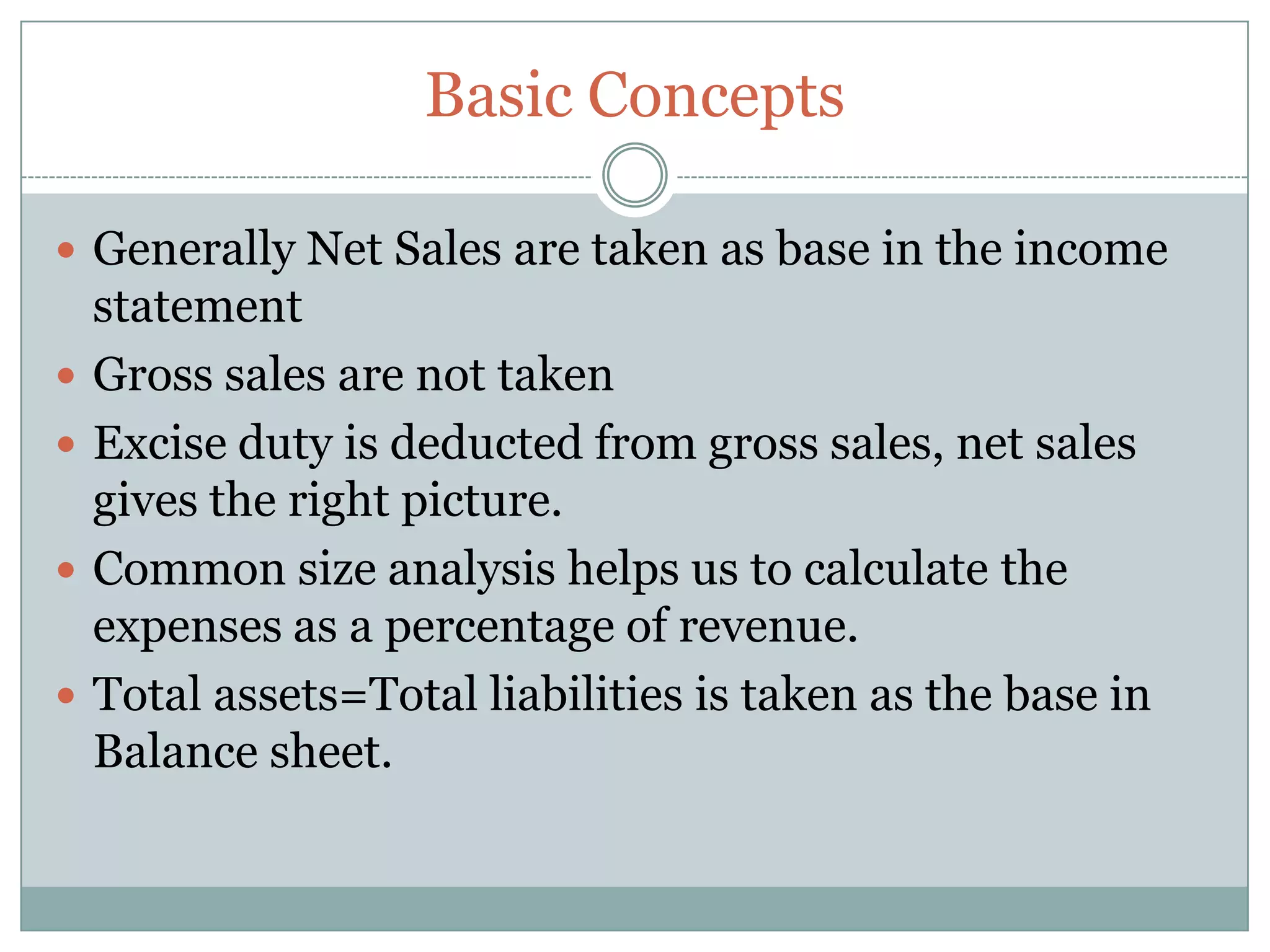 Basic Concepts Generally Net Sales are taken as base in the income statementGross sales are not takenExcise duty is deducted from gross sales, net sales gives the right picture.Common size analysis helps us to calculate the expenses as a percentage of revenue.Total assets=Total liabilities is taken as the base in Balance sheet.