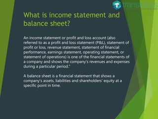 What is income statement and
balance sheet?
An income statement or profit and loss account (also
referred to as a profit and loss statement (P&L), statement of
profit or loss, revenue statement, statement of financial
performance, earnings statement, operating statement, or
statement of operations) is one of the financial statements of
a company and shows the company’s revenues and expenses
during a particular period.”
A balance sheet is a financial statement that shows a
company's assets, liabilities and shareholders' equity at a
specific point in time.
 