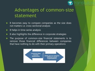 Advantages of common-size
statement
 It becomes easy to compare companies as the size does
not matters i.e. cross-sectional analysis
 It helps in time-series analysis
 It also highlights the difference in corporate strategies
 The purpose of common-size financial statements is to
remove those financial differences between companies
that have nothing to do with their primary operations
 