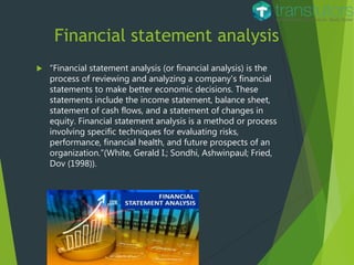 Financial statement analysis
 “Financial statement analysis (or financial analysis) is the
process of reviewing and analyzing a company's financial
statements to make better economic decisions. These
statements include the income statement, balance sheet,
statement of cash flows, and a statement of changes in
equity. Financial statement analysis is a method or process
involving specific techniques for evaluating risks,
performance, financial health, and future prospects of an
organization.”(White, Gerald I.; Sondhi, Ashwinpaul; Fried,
Dov (1998)).
 