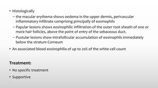 • Histologically
– the macular erythema shows oedema in the upper dermis, perivascular
inflammatory infiltrate comprising principally of eosinophils
– Papular lesions shows eosinophilic infiltration of the outer root sheath of one or
more hair follicles, above the point of entry of the sebaceous duct.
– Pustular lesions show intrafollicular accumulation of eosinophils immediately
below the stratum Corneum
• An associated blood eosinophilia of up to 20% of the white cell count
Treatment:
• No specific treatment
• Supportive
 