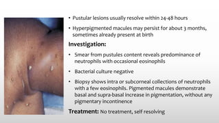 • Pustular lesions usually resolve within 24-48 hours
• Hyperpigmented macules may persist for about 3 months,
sometimes already present at birth
Investigation:
• Smear from pustules content reveals predominance of
neutrophils with occasional eosinophils
• Bacterial culture negative
• Biopsy shows intra or subcorneal collections of neutrophils
with a few eosinophils. Pigmented macules demonstrate
basal and supra-basal increase in pigmentation, without any
pigmentary incontinence
Treatment: No treatment, self resolving
 