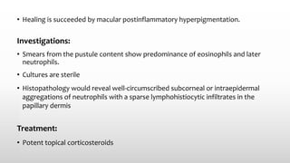 • Healing is succeeded by macular postinflammatory hyperpigmentation.
Investigations:
• Smears from the pustule content show predominance of eosinophils and later
neutrophils.
• Cultures are sterile
• Histopathology would reveal well-circumscribed subcorneal or intraepidermal
aggregations of neutrophils with a sparse lymphohistiocytic infiltrates in the
papillary dermis
Treatment:
• Potent topical corticosteroids
 