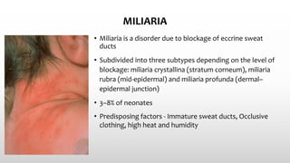 MILIARIA
• Miliaria is a disorder due to blockage of eccrine sweat
ducts
• Subdivided into three subtypes depending on the level of
blockage: miliaria crystallina (stratum corneum), miliaria
rubra (mid‐epidermal) and miliaria profunda (dermal–
epidermal junction)
• 3–8% of neonates
• Predisposing factors - Immature sweat ducts, Occlusive
clothing, high heat and humidity
 
