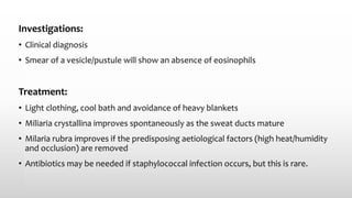 Investigations:
• Clinical diagnosis
• Smear of a vesicle/pustule will show an absence of eosinophils
Treatment:
• Light clothing, cool bath and avoidance of heavy blankets
• Miliaria crystallina improves spontaneously as the sweat ducts mature
• Milaria rubra improves if the predisposing aetiological factors (high heat/humidity
and occlusion) are removed
• Antibiotics may be needed if staphylococcal infection occurs, but this is rare.
 