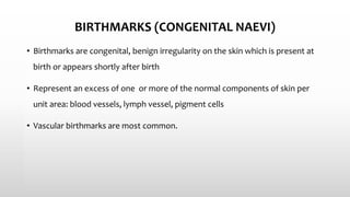 BIRTHMARKS (CONGENITAL NAEVI)
• Birthmarks are congenital, benign irregularity on the skin which is present at
birth or appears shortly after birth
• Represent an excess of one or more of the normal components of skin per
unit area: blood vessels, lymph vessel, pigment cells
• Vascular birthmarks are most common.
 