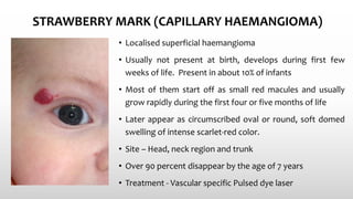 STRAWBERRY MARK (CAPILLARY HAEMANGIOMA)
• Localised superficial haemangioma
• Usually not present at birth, develops during first few
weeks of life. Present in about 10% of infants
• Most of them start off as small red macules and usually
grow rapidly during the first four or five months of life
• Later appear as circumscribed oval or round, soft domed
swelling of intense scarlet-red color.
• Site – Head, neck region and trunk
• Over 90 percent disappear by the age of 7 years
• Treatment - Vascular specific Pulsed dye laser
 