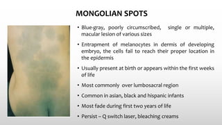 MONGOLIAN SPOTS
• Blue-gray, poorly circumscribed, single or multiple,
macular lesion of various sizes
• Entrapment of melanocytes in dermis of developing
embryo, the cells fail to reach their proper location in
the epidermis
• Usually present at birth or appears within the first weeks
of life
• Most commonly over lumbosacral region
• Common in asian, black and hispanic infants
• Most fade during first two years of life
• Persist – Q switch laser, bleaching creams
 