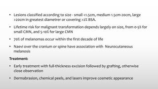 • Lesions classified according to size - small <1.5cm, medium 1.5cm-20cm, large
>20cm in greatest diametrer or covering >2% BSA.
• Lifetime risk for malignant transformation depends largely on size, from 0-5% for
small CMN, and 5-10% for large CMN
• 70% of melanomas occur within the first decade of life
• Naevi over the cranium or spine have association with Neurocutaneous
melanosis
Treatment:
• Early treatment with full-thickness excision followed by grafting, otherwise
close observation
• Dermabrasion, chemical peels, and lasers improve cosmetic appearance
 