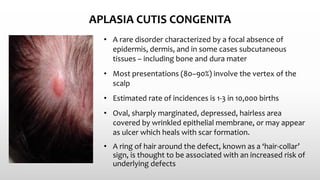 APLASIA CUTIS CONGENITA
• A rare disorder characterized by a focal absence of
epidermis, dermis, and in some cases subcutaneous
tissues – including bone and dura mater
• Most presentations (80–90%) involve the vertex of the
scalp
• Estimated rate of incidences is 1-3 in 10,000 births
• Oval, sharply marginated, depressed, hairless area
covered by wrinkled epithelial membrane, or may appear
as ulcer which heals with scar formation.
• A ring of hair around the defect, known as a ‘hair‐collar’
sign, is thought to be associated with an increased risk of
underlying defects
 