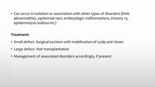 • Can occur in isolation or association with other types of disorders (limb
abnormalities, epidermal nevi, embryologic malformations, trisomy 13,
epidermolysis bullosa etc)
Treatment:
• Small defect- Surgical excision with mobilization of scalp and closer.
• Large defect- Hair transplantation
• Management of associated disorders accordingly, if present
 
