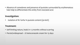 • Absence of comedones and presence of pustules surrounded by erythematous
halo help to differentiate this entity from neonatal acne
Investigation:
• Isolation of M. furfur in pustule content (50-60%)
Treatment:
• Self-limiting nature, heals in 1-3 months without scarring
• Persist/widespread – 2% ketoconazole cream for 15 days
 