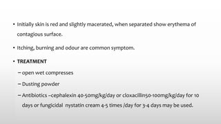 • Initially skin is red and slightly macerated, when separated show erythema of
contagious surface.
• Itching, burning and odour are common symptom.
• TREATMENT
– open wet compresses
– Dusting powder
– Antibiotics –cephalexin 40-50mg/kg/day or cloxacillin50-100mg/kg/day for 10
days or fungicidal nystatin cream 4-5 times /day for 3-4 days may be used.
 