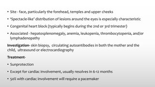 • Site - face, particularly the forehead, temples and upper cheeks
• ‘Spectacle‐like’ distribution of lesions around the eyes is especially characteristic
• Congenital heart block (typically begins during the 2nd or 3rd trimester)
• Associated - hepatosplenomegaly, anemia, leukopenia, thrombocytopenia, and/or
lymphadenopathy
Investigation- skin biopsy, circulating autoantibodies in both the mother and the
child, ultrasound or electrocardiography
Treatment-
• Sunprotection
• Except for cardiac involvement, usually resolves in 6-12 months
• 50% with cardiac involvement will require a pacemaker
 
