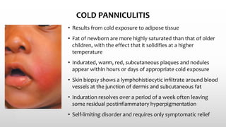 COLD PANNICULITIS
• Results from cold exposure to adipose tissue
• Fat of newborn are more highly saturated than that of older
children, with the effect that it solidifies at a higher
temperature
• Indurated, warm, red, subcutaneous plaques and nodules
appear within hours or days of appropriate cold exposure
• Skin biopsy shows a lymphohistiocytic infiltrate around blood
vessels at the junction of dermis and subcutaneous fat
• Induration resolves over a period of a week often leaving
some residual postinflammatory hyperpigmentation
• Self-limiting disorder and requires only symptomatic relief
 