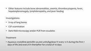 • Other features include bone abnormalities, anemia, thrombocytopenia, fever,
hepatosplenomegaly, lymphdenopathy, and poor feeding
Investigations-
• X‐ray of long bones
• CSF examination
• Dark‐field microscopy and/or PCR from exudates
Treatment-
• Aqueous crystalline penicillin 50,000 units/kg/dose IV every 12 h during the first 7
days of life and every 8 h thereafter for a total of 10 days
 