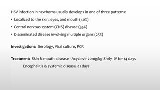 HSV infection in newborns usually develops in one of three patterns:
• Localized to the skin, eyes, and mouth (40%)
• Central nervous system (CNS) disease (35%)
• Disseminated disease involving multiple organs (25%)
Investigations: Serology, Viral culture, PCR
Treatment: Skin & mouth disease - Acyclovir 20mg/kg-8hrly IV for 14 days
Encephalitis & systemic disease -21 days.
 