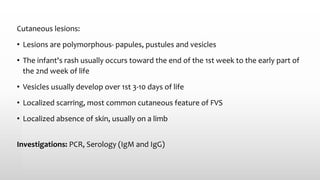 Cutaneous lesions:
• Lesions are polymorphous- papules, pustules and vesicles
• The infant's rash usually occurs toward the end of the 1st week to the early part of
the 2nd week of life
• Vesicles usually develop over 1st 3-10 days of life
• Localized scarring, most common cutaneous feature of FVS
• Localized absence of skin, usually on a limb
Investigations: PCR, Serology (IgM and IgG)
 