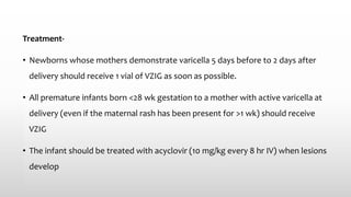 Treatment-
• Newborns whose mothers demonstrate varicella 5 days before to 2 days after
delivery should receive 1 vial of VZIG as soon as possible.
• All premature infants born <28 wk gestation to a mother with active varicella at
delivery (even if the maternal rash has been present for >1 wk) should receive
VZIG
• The infant should be treated with acyclovir (10 mg/kg every 8 hr IV) when lesions
develop
 