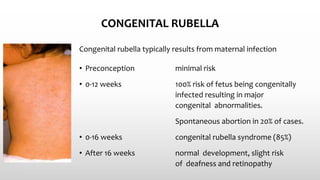 CONGENITAL RUBELLA
• Preconception minimal risk
• 0-12 weeks 100% risk of fetus being congenitally
infected resulting in major
congenital abnormalities.
Spontaneous abortion in 20% of cases.
• 0-16 weeks congenital rubella syndrome (85%)
• After 16 weeks normal development, slight risk
of deafness and retinopathy
Congenital rubella typically results from maternal infection
 
