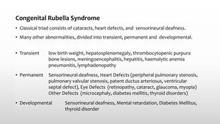 Congenital Rubella Syndrome
• Classical triad consists of cataracts, heart defects, and sensorineural deafness.
• Many other abnormalities, divided into transient, permanent and developmental.
• Transient low birth weight, hepatosplenomegaly, thrombocytopenic purpura
bone lesions, meningoencephalitis, hepatitis, haemolytic anemia
pneumonitis, lymphadenopathy
• Permanent Sensorineural deafness, Heart Defects (peripheral pulmonary stenosis,
pulmonary valvular stenosis, patent ductus arteriosus, ventricular
septal defect), Eye Defects (retinopathy, cataract, glaucoma, myopia)
Other Defects (microcephaly, diabetes mellitis, thyroid disorders)
• Developmental Sensorineural deafness, Mental retardation, Diabetes Mellitus,
thyroid disorder
 