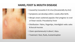 HAND, FOOT & MOUTH DISEASE
• Caused by Coxsackie A-16 virus (Occasionally A5-A10)
• Symptoms can develop within 2 weeks after birth.
• Abrupt onset scattered papules that progress to oval
or linear vesicle. Preceded by Fever
• Distribution- Palms, fingertips, interdigital webs soles
& buccal mucosa.
• Clears spontaneously in about 7 days.
• Treatment- Rest, fluids, Acetaminophen
 