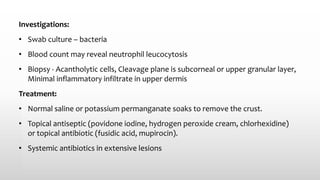 Investigations:
• Swab culture – bacteria
• Blood count may reveal neutrophil leucocytosis
• Biopsy - Acantholytic cells, Cleavage plane is subcorneal or upper granular layer,
Minimal inflammatory infiltrate in upper dermis
Treatment:
• Normal saline or potassium permanganate soaks to remove the crust.
• Topical antiseptic (povidone iodine, hydrogen peroxide cream, chlorhexidine)
or topical antibiotic (fusidic acid, mupirocin).
• Systemic antibiotics in extensive lesions
 