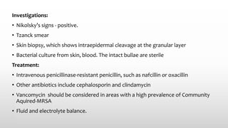 Investigations:
• Nikolsky’s signs - positive.
• Tzanck smear
• Skin biopsy, which shows intraepidermal cleavage at the granular layer
• Bacterial culture from skin, blood. The intact bullae are sterile
Treatment:
• Intravenous penicillinase-resistant penicillin, such as nafcillin or oxacillin
• Other antibiotics include cephalosporin and clindamycin
• Vancomycin should be considered in areas with a high prevalence of Community
Aquired-MRSA
• Fluid and electrolyte balance.
 
