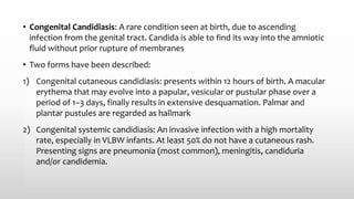 • Congenital Candidiasis: A rare condition seen at birth, due to ascending
infection from the genital tract. Candida is able to find its way into the amniotic
fluid without prior rupture of membranes
• Two forms have been described:
1) Congenital cutaneous candidiasis: presents within 12 hours of birth. A macular
erythema that may evolve into a papular, vesicular or pustular phase over a
period of 1–3 days, finally results in extensive desquamation. Palmar and
plantar pustules are regarded as hallmark
2) Congenital systemic candidiasis: An invasive infection with a high mortality
rate, especially in VLBW infants. At least 50% do not have a cutaneous rash.
Presenting signs are pneumonia (most common), meningitis, candiduria
and/or candidemia.
 