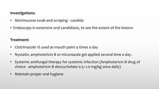 Investigations:
• Skin/mucosa swab and scraping - candida
• Endoscopy in extensive oral candidiasis, to see the extent of the lesions
Treatment:
• Clotrimazole 1% used as mouth paint 4 times a day
• Nystatin, amphotericin B or miconazole gel applied several time a day.
• Systemic antifungal therapy for systemic infection (Amphotericin B drug of
choice - amphotericin B deoxycholate 0.5–1.0 mg/kg once daily)
• Maintain proper oral hygiene
 
