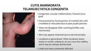 CUTIS MARMORATA
TELANGIECTATICA CONGENITA
• Congenital, vascular malformation, Present since
birth
• Characterised by fixed patches of mottled skin with
a marbled or reticulate blue to pale purple patches
• Does not disappear after warming (Unlike cutis
marmorata)
• Skin may appear indented due to dermal atrophy
• Localized or generalized. When localized, lesion
tends to remain unilateral, do not cross the midline,
and it may be sharply demarcated
• Limbs are more commonly affected
 