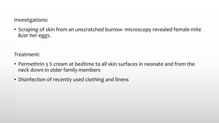 Investigations:
• Scraping of skin from an unscratched burrow- microscopy revealed female mite
&/or her eggs.
Treatment:
• Permethrin 5 % cream at bedtime to all skin surfaces in neonate and from the
neck down in older family members
• Disinfection of recently used clothing and linens
 