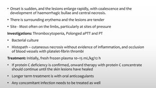 • Onset is sudden, and the lesions enlarge rapidly, with coalescence and the
development of haemorrhagic bullae and central necrosis.
• There is surrounding erythema and the lesions are tender
• Site - Most often on the limbs, particularly at sites of pressure
Investigations: Thrombocytopenia, Polonged aPTT and PT
• Bacterial culture
• Histopath – cutaneous necrosis without evidence of inflammation, and occlusion
of blood vessels with platelet-fibrin thrombi
Treatment: Initially, fresh frozen plasma 10–15 mL/kg/12 h
• If protein C deficiency is confirmed, onward therapy with protein C concentrate
should continue until the skin lesions have healed
• Longer term treatment is with oral anticoagulants
• Any concomitant infection needs to be treated as well
 
